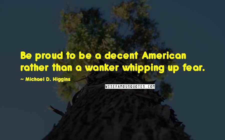 Michael D. Higgins Quotes: Be proud to be a decent American rather than a wanker whipping up fear.