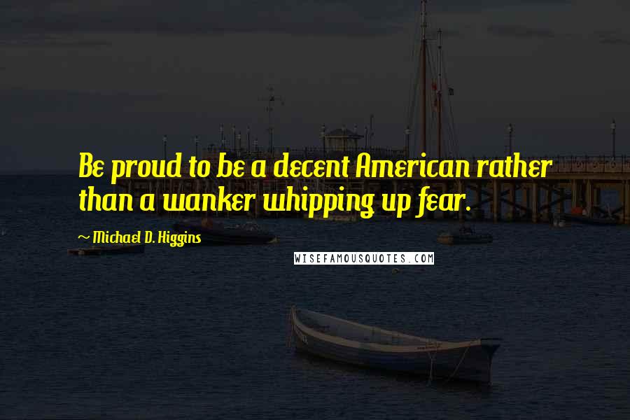 Michael D. Higgins Quotes: Be proud to be a decent American rather than a wanker whipping up fear.
