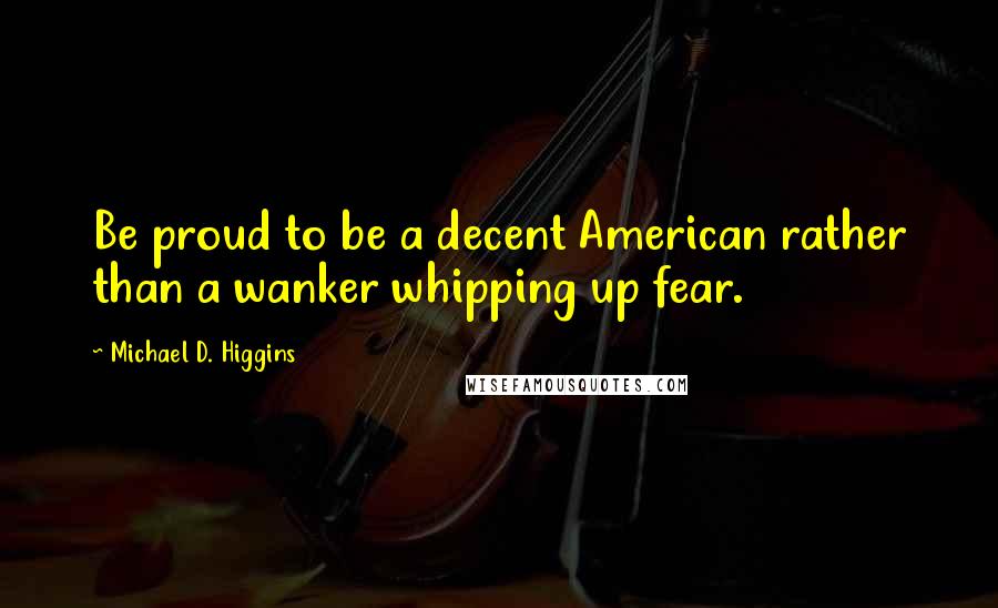 Michael D. Higgins Quotes: Be proud to be a decent American rather than a wanker whipping up fear.