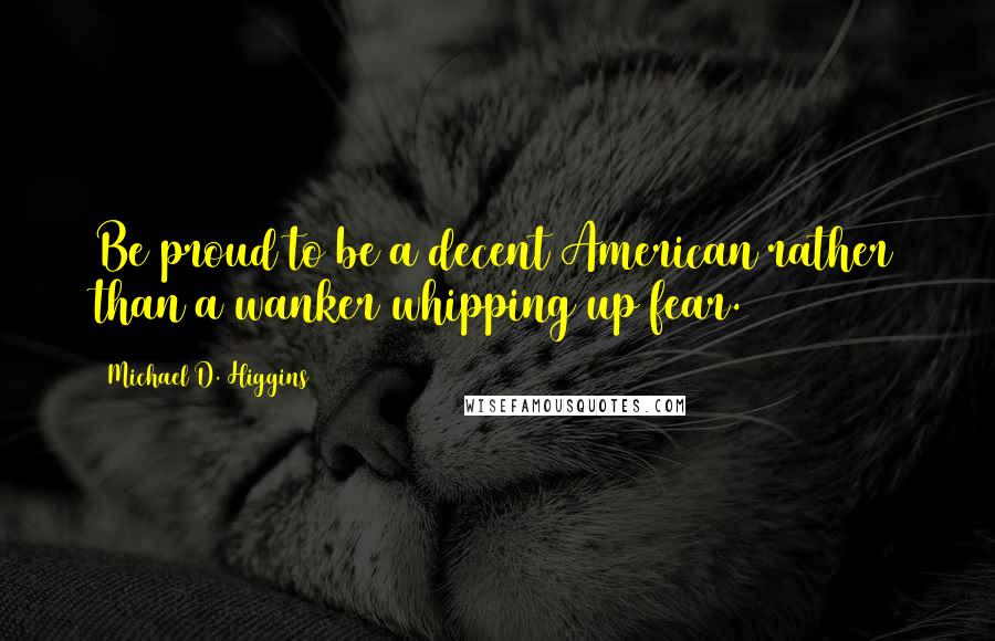 Michael D. Higgins Quotes: Be proud to be a decent American rather than a wanker whipping up fear.