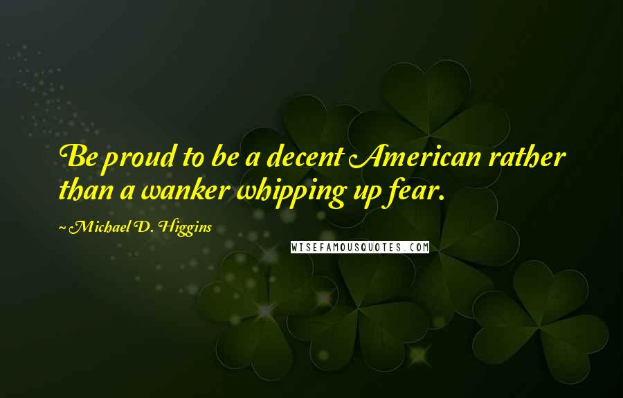 Michael D. Higgins Quotes: Be proud to be a decent American rather than a wanker whipping up fear.