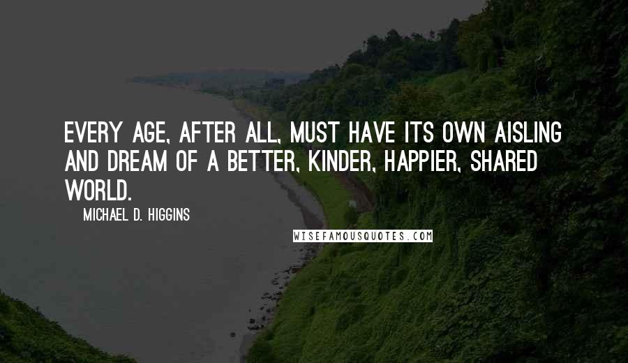 Michael D. Higgins Quotes: Every age, after all, must have its own aisling and dream of a better, kinder, happier, shared world.