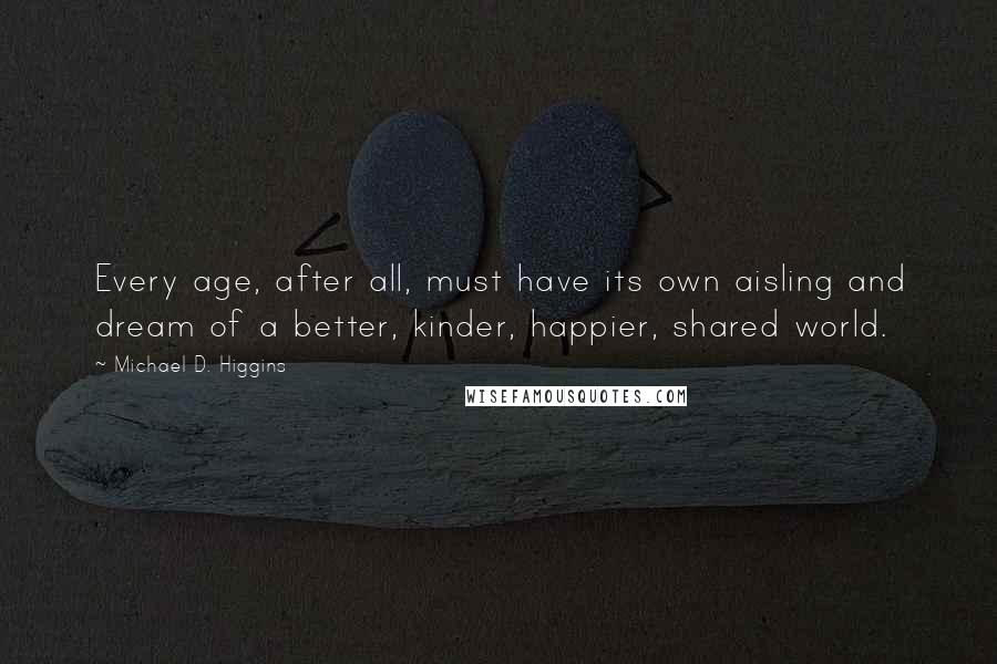Michael D. Higgins Quotes: Every age, after all, must have its own aisling and dream of a better, kinder, happier, shared world.
