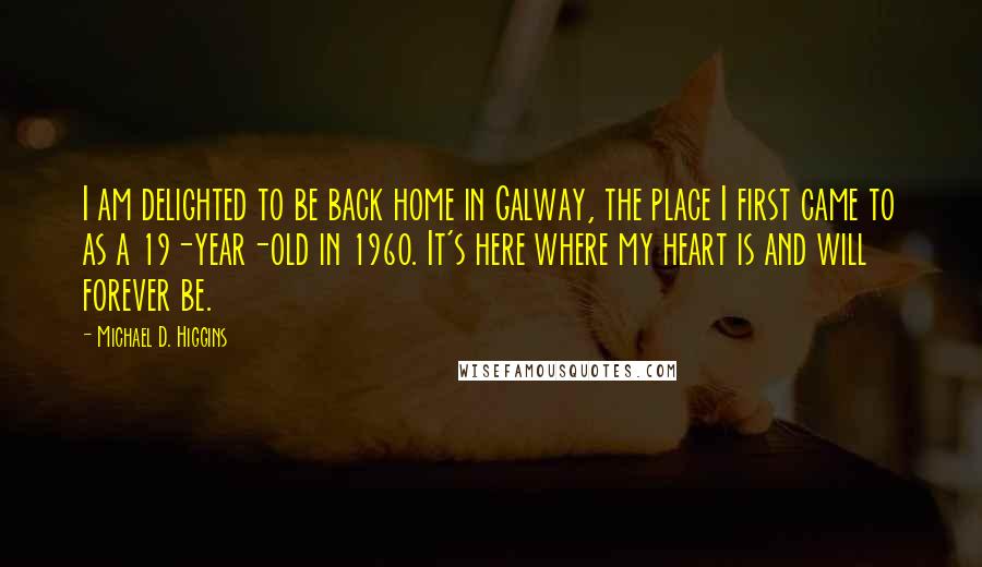 Michael D. Higgins Quotes: I am delighted to be back home in Galway, the place I first came to as a 19-year-old in 1960. It's here where my heart is and will forever be.