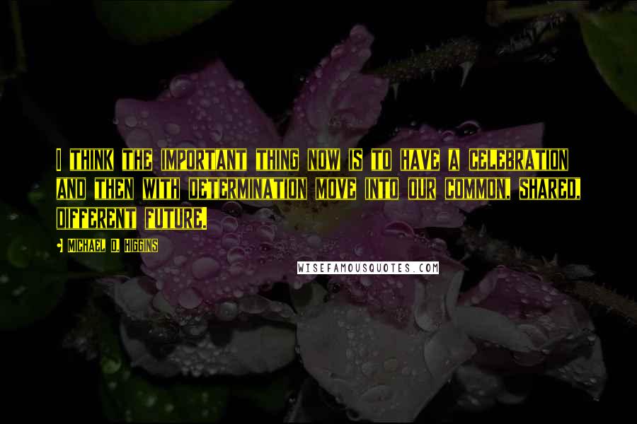 Michael D. Higgins Quotes: I think the important thing now is to have a celebration and then with determination move into our common, shared, different future.