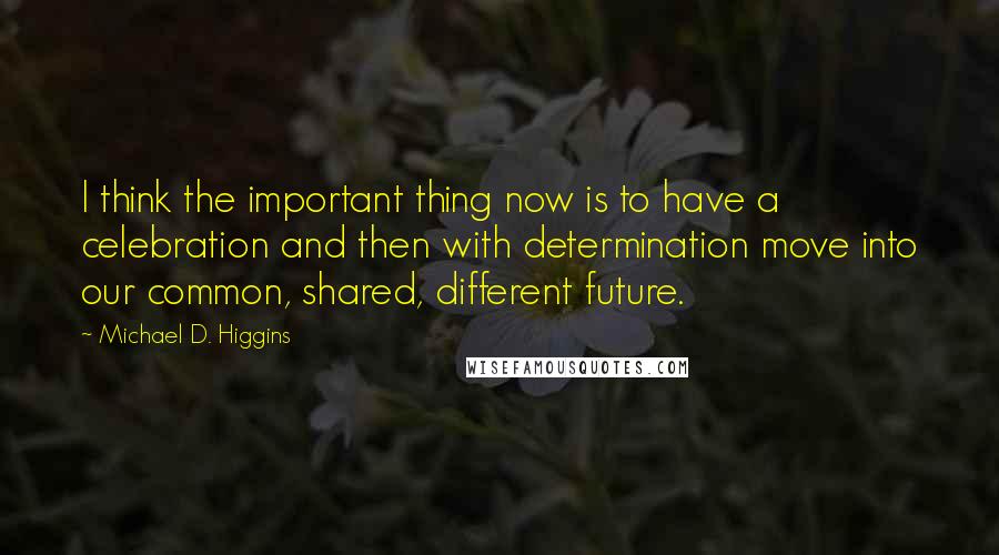 Michael D. Higgins Quotes: I think the important thing now is to have a celebration and then with determination move into our common, shared, different future.