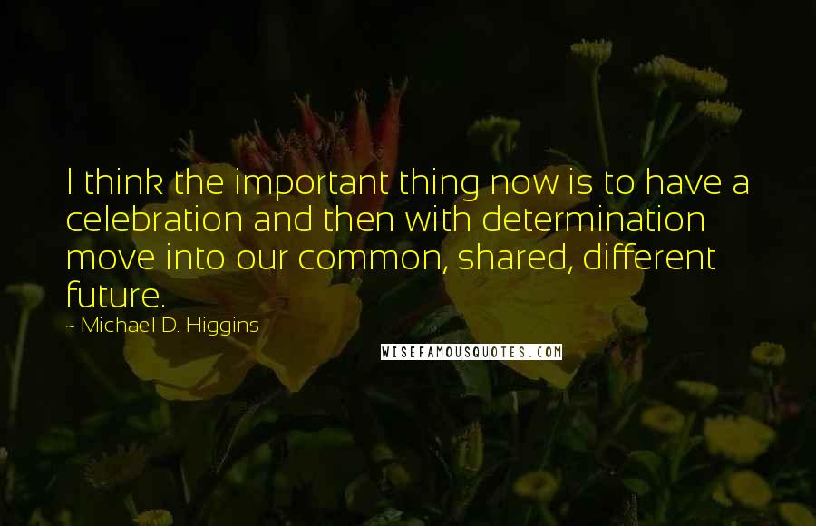 Michael D. Higgins Quotes: I think the important thing now is to have a celebration and then with determination move into our common, shared, different future.