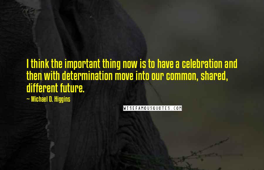 Michael D. Higgins Quotes: I think the important thing now is to have a celebration and then with determination move into our common, shared, different future.