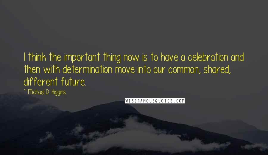 Michael D. Higgins Quotes: I think the important thing now is to have a celebration and then with determination move into our common, shared, different future.