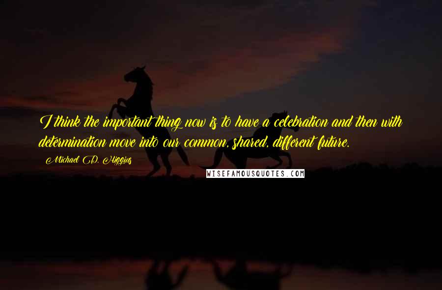 Michael D. Higgins Quotes: I think the important thing now is to have a celebration and then with determination move into our common, shared, different future.