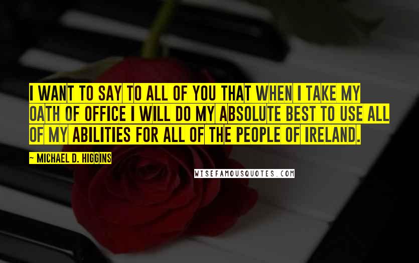 Michael D. Higgins Quotes: I want to say to all of you that when I take my oath of office I will do my absolute best to use all of my abilities for all of the people of Ireland.