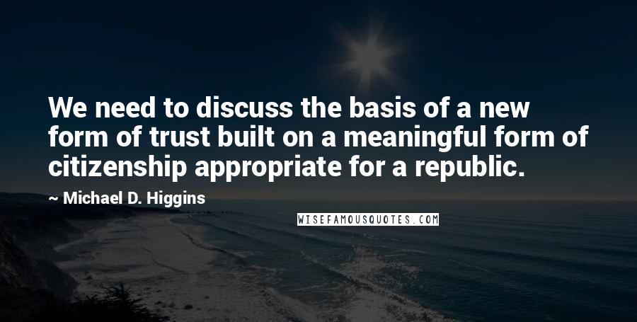 Michael D. Higgins Quotes: We need to discuss the basis of a new form of trust built on a meaningful form of citizenship appropriate for a republic.