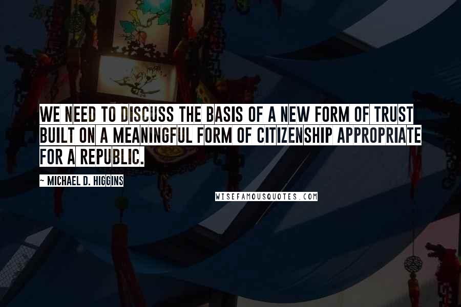 Michael D. Higgins Quotes: We need to discuss the basis of a new form of trust built on a meaningful form of citizenship appropriate for a republic.