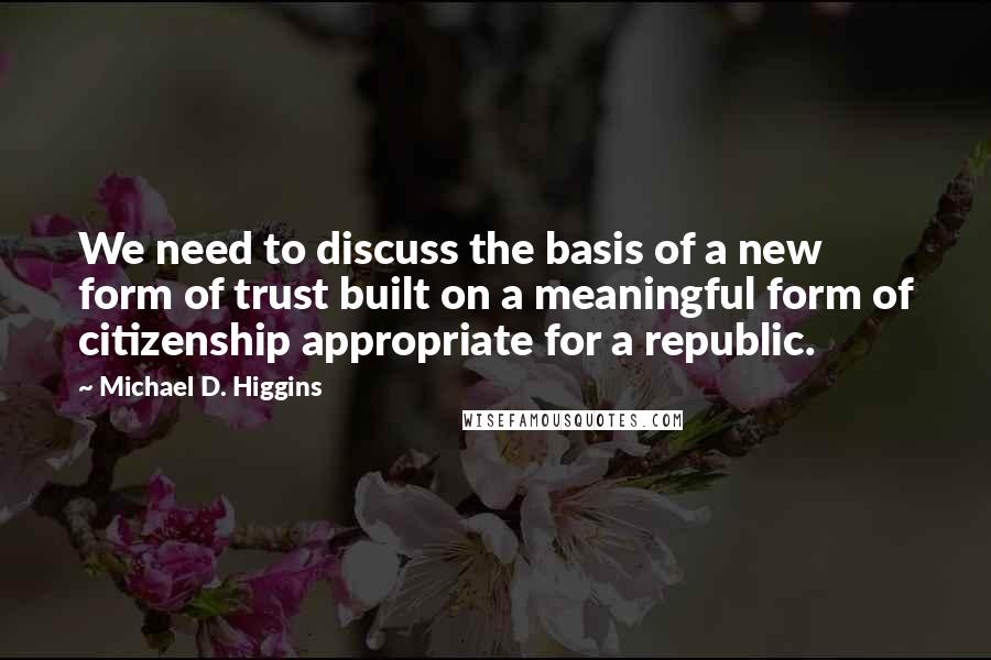 Michael D. Higgins Quotes: We need to discuss the basis of a new form of trust built on a meaningful form of citizenship appropriate for a republic.