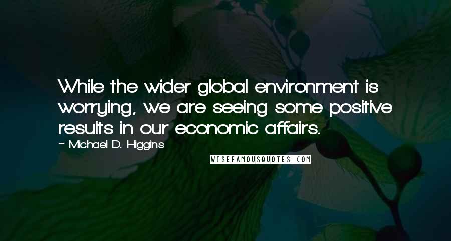 Michael D. Higgins Quotes: While the wider global environment is worrying, we are seeing some positive results in our economic affairs.