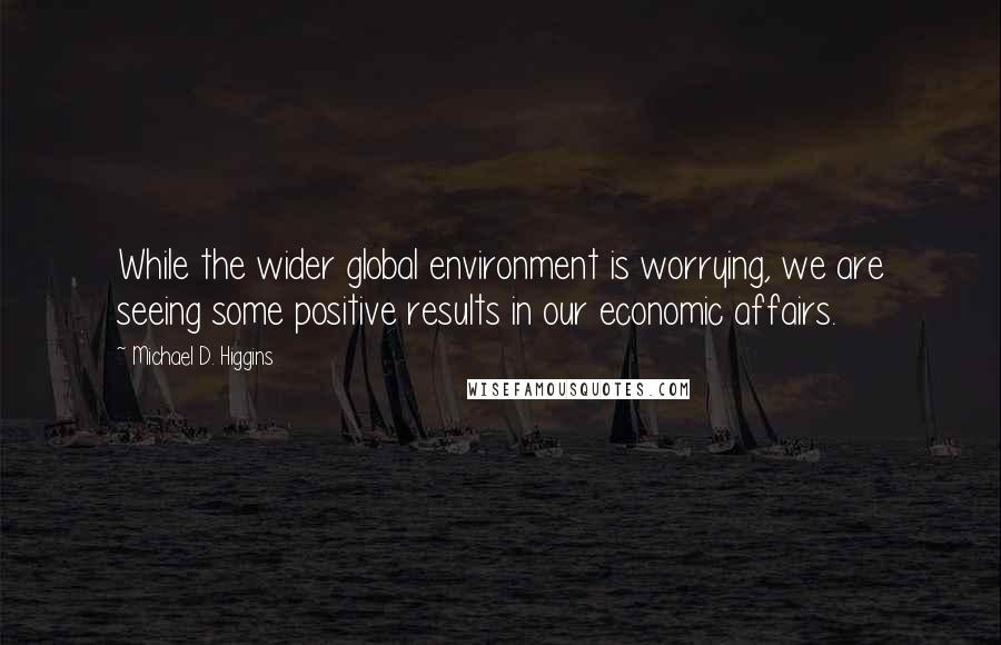 Michael D. Higgins Quotes: While the wider global environment is worrying, we are seeing some positive results in our economic affairs.