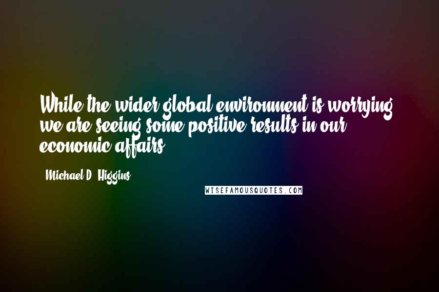 Michael D. Higgins Quotes: While the wider global environment is worrying, we are seeing some positive results in our economic affairs.