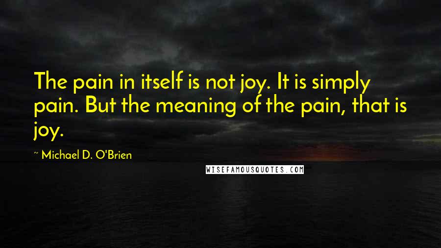 Michael D. O'Brien Quotes: The pain in itself is not joy. It is simply pain. But the meaning of the pain, that is joy.
