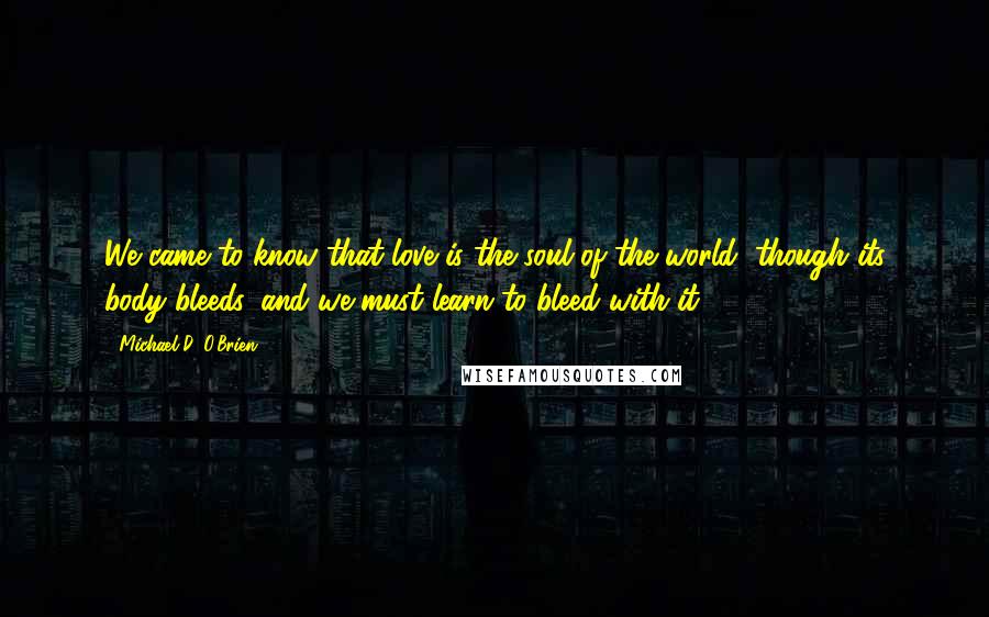 Michael D. O'Brien Quotes: We came to know that love is the soul of the world, though its body bleeds, and we must learn to bleed with it.