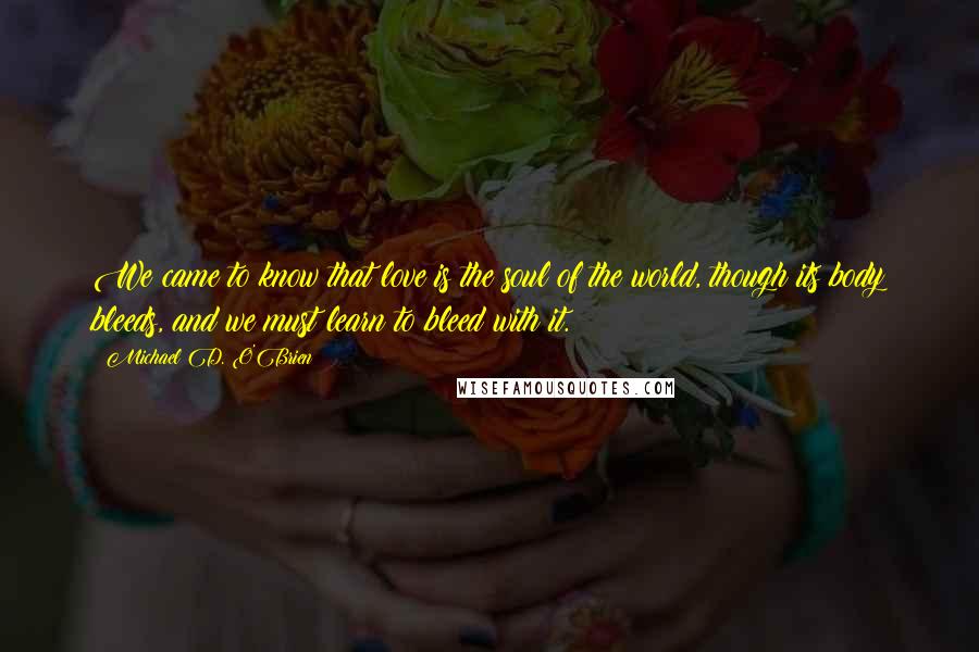 Michael D. O'Brien Quotes: We came to know that love is the soul of the world, though its body bleeds, and we must learn to bleed with it.