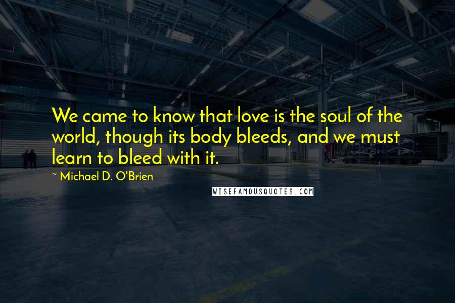 Michael D. O'Brien Quotes: We came to know that love is the soul of the world, though its body bleeds, and we must learn to bleed with it.