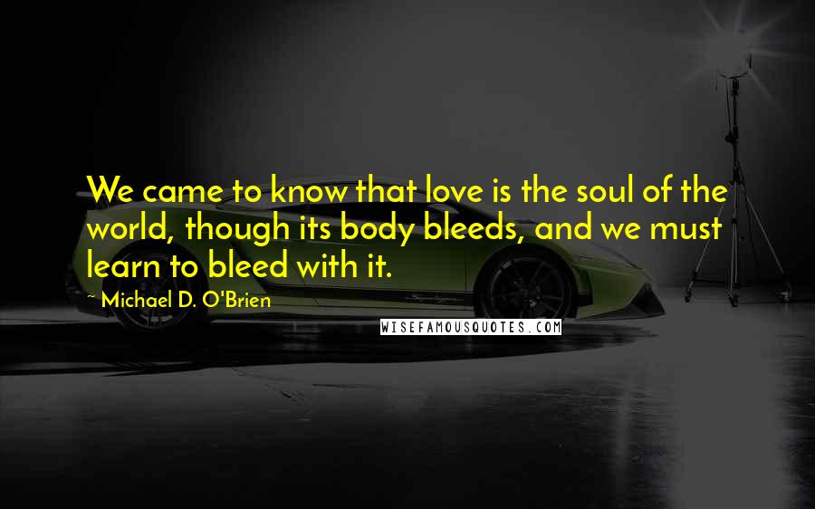 Michael D. O'Brien Quotes: We came to know that love is the soul of the world, though its body bleeds, and we must learn to bleed with it.