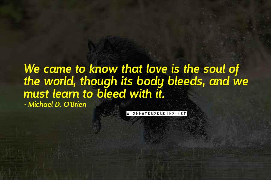 Michael D. O'Brien Quotes: We came to know that love is the soul of the world, though its body bleeds, and we must learn to bleed with it.