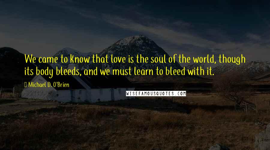 Michael D. O'Brien Quotes: We came to know that love is the soul of the world, though its body bleeds, and we must learn to bleed with it.