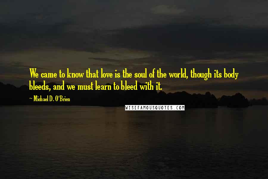 Michael D. O'Brien Quotes: We came to know that love is the soul of the world, though its body bleeds, and we must learn to bleed with it.