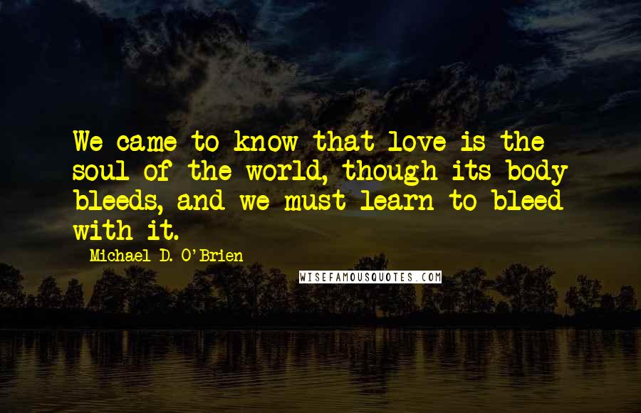 Michael D. O'Brien Quotes: We came to know that love is the soul of the world, though its body bleeds, and we must learn to bleed with it.