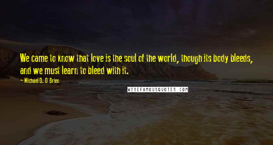 Michael D. O'Brien Quotes: We came to know that love is the soul of the world, though its body bleeds, and we must learn to bleed with it.