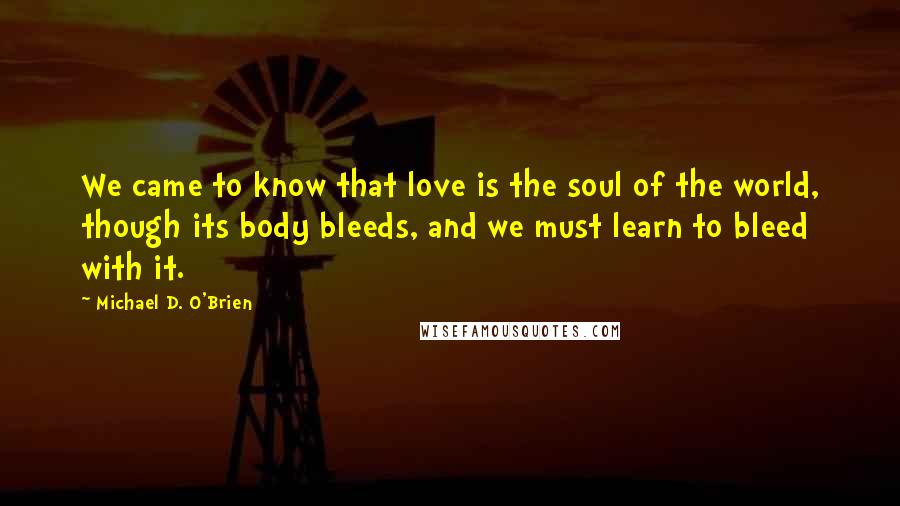 Michael D. O'Brien Quotes: We came to know that love is the soul of the world, though its body bleeds, and we must learn to bleed with it.