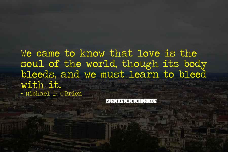 Michael D. O'Brien Quotes: We came to know that love is the soul of the world, though its body bleeds, and we must learn to bleed with it.