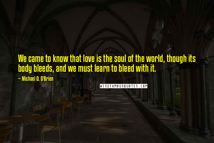 Michael D. O'Brien Quotes: We came to know that love is the soul of the world, though its body bleeds, and we must learn to bleed with it.