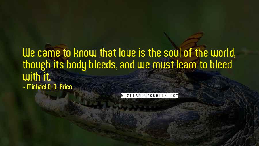 Michael D. O'Brien Quotes: We came to know that love is the soul of the world, though its body bleeds, and we must learn to bleed with it.