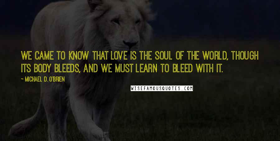 Michael D. O'Brien Quotes: We came to know that love is the soul of the world, though its body bleeds, and we must learn to bleed with it.