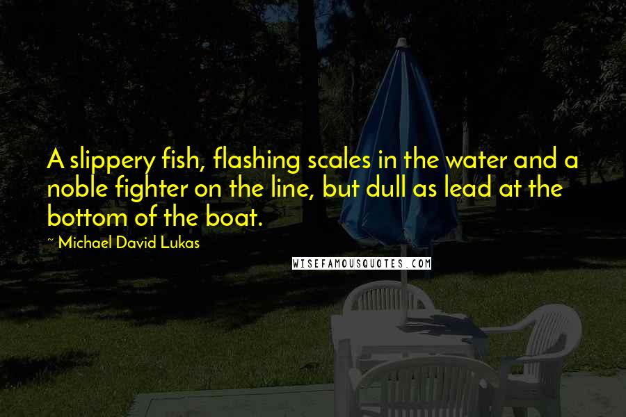 Michael David Lukas Quotes: A slippery fish, flashing scales in the water and a noble fighter on the line, but dull as lead at the bottom of the boat.