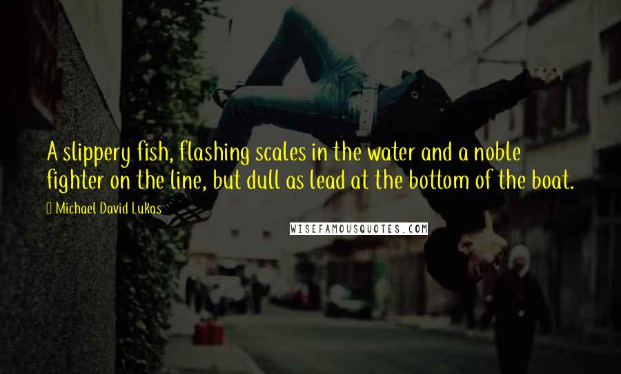 Michael David Lukas Quotes: A slippery fish, flashing scales in the water and a noble fighter on the line, but dull as lead at the bottom of the boat.