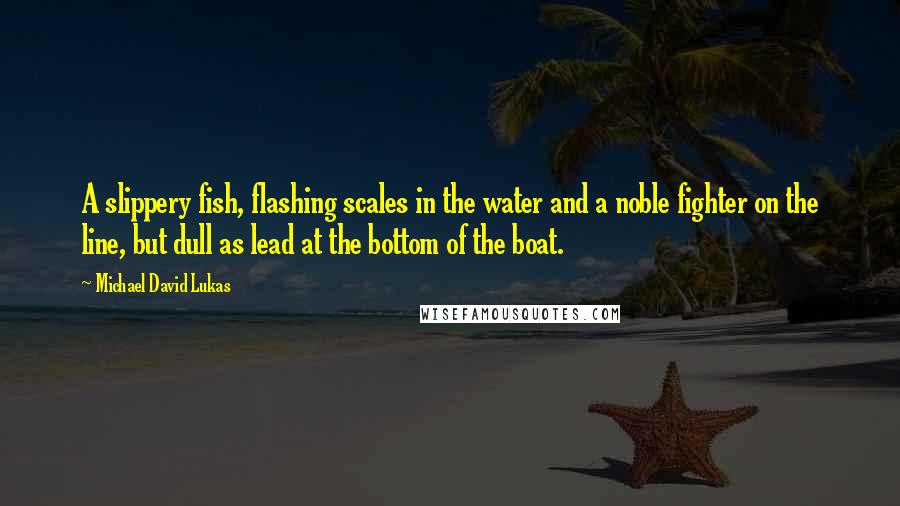 Michael David Lukas Quotes: A slippery fish, flashing scales in the water and a noble fighter on the line, but dull as lead at the bottom of the boat.