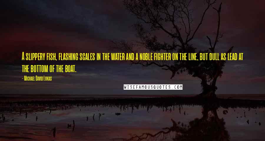 Michael David Lukas Quotes: A slippery fish, flashing scales in the water and a noble fighter on the line, but dull as lead at the bottom of the boat.