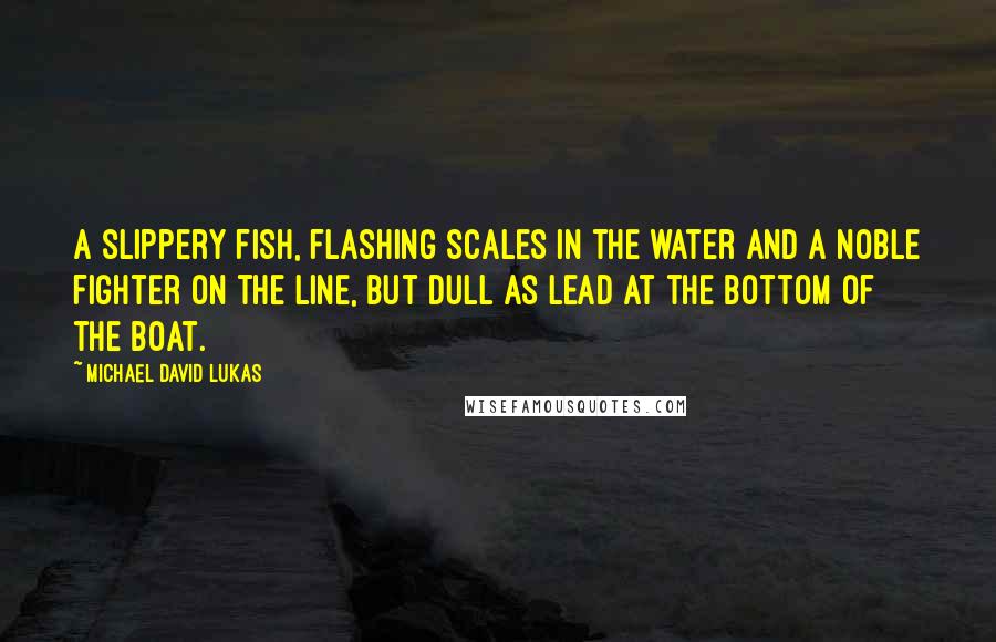 Michael David Lukas Quotes: A slippery fish, flashing scales in the water and a noble fighter on the line, but dull as lead at the bottom of the boat.