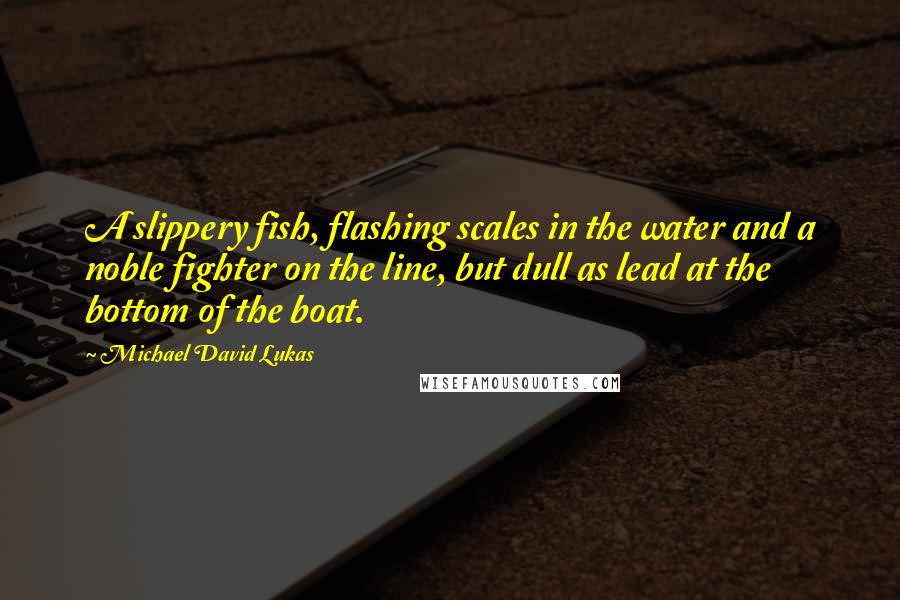 Michael David Lukas Quotes: A slippery fish, flashing scales in the water and a noble fighter on the line, but dull as lead at the bottom of the boat.