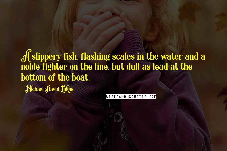 Michael David Lukas Quotes: A slippery fish, flashing scales in the water and a noble fighter on the line, but dull as lead at the bottom of the boat.