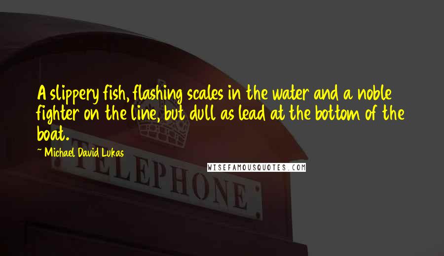 Michael David Lukas Quotes: A slippery fish, flashing scales in the water and a noble fighter on the line, but dull as lead at the bottom of the boat.