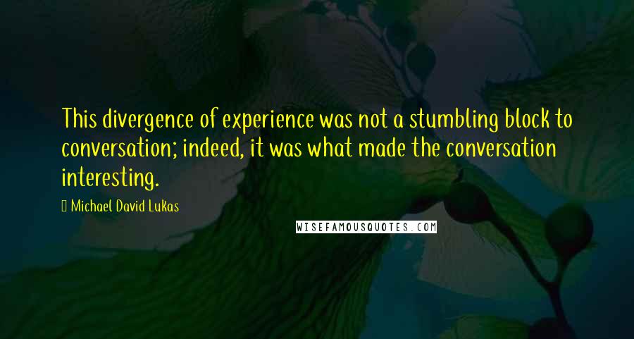 Michael David Lukas Quotes: This divergence of experience was not a stumbling block to conversation; indeed, it was what made the conversation interesting.