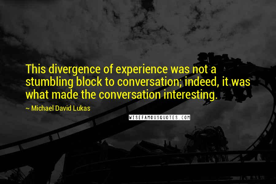 Michael David Lukas Quotes: This divergence of experience was not a stumbling block to conversation; indeed, it was what made the conversation interesting.