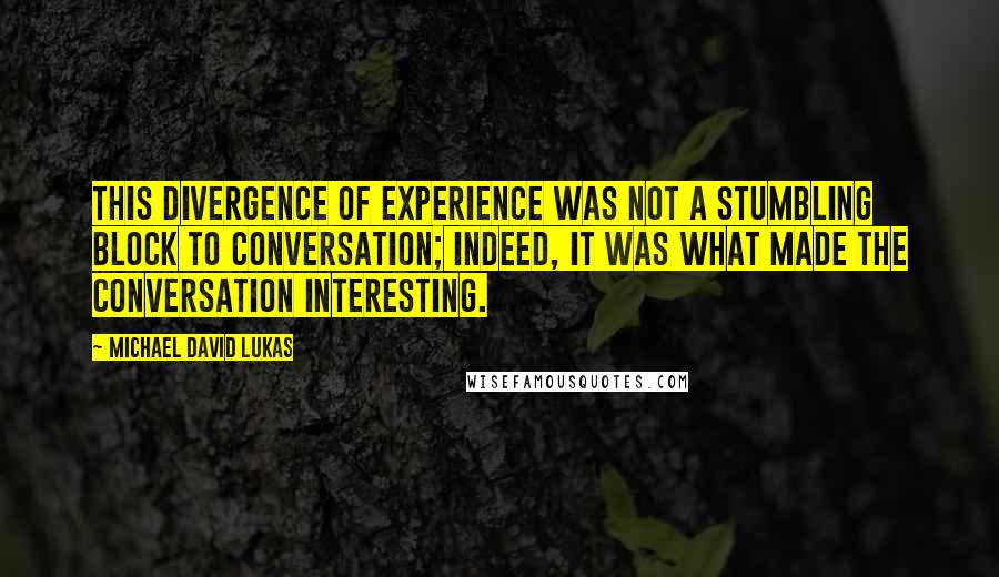 Michael David Lukas Quotes: This divergence of experience was not a stumbling block to conversation; indeed, it was what made the conversation interesting.