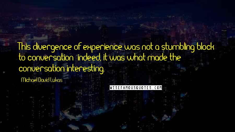 Michael David Lukas Quotes: This divergence of experience was not a stumbling block to conversation; indeed, it was what made the conversation interesting.