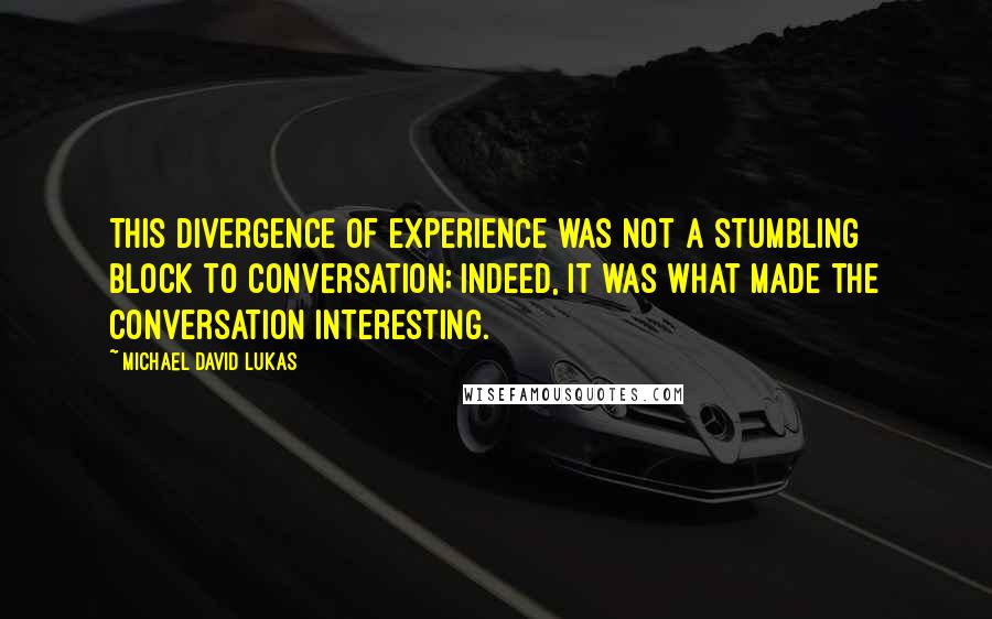 Michael David Lukas Quotes: This divergence of experience was not a stumbling block to conversation; indeed, it was what made the conversation interesting.