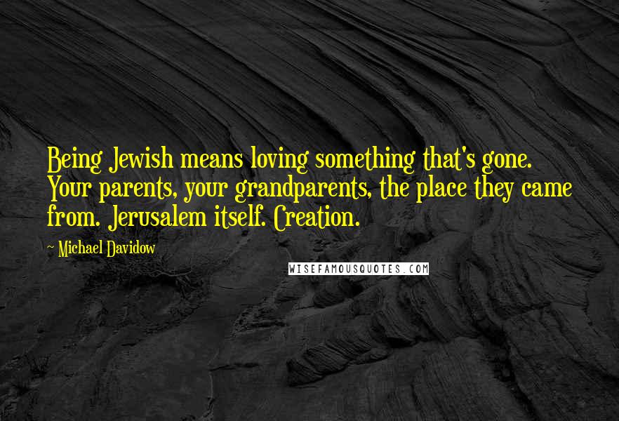 Michael Davidow Quotes: Being Jewish means loving something that's gone. Your parents, your grandparents, the place they came from. Jerusalem itself. Creation.